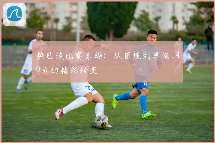 热巴谈比赛乐趣：从困境到单场140分的精彩转变