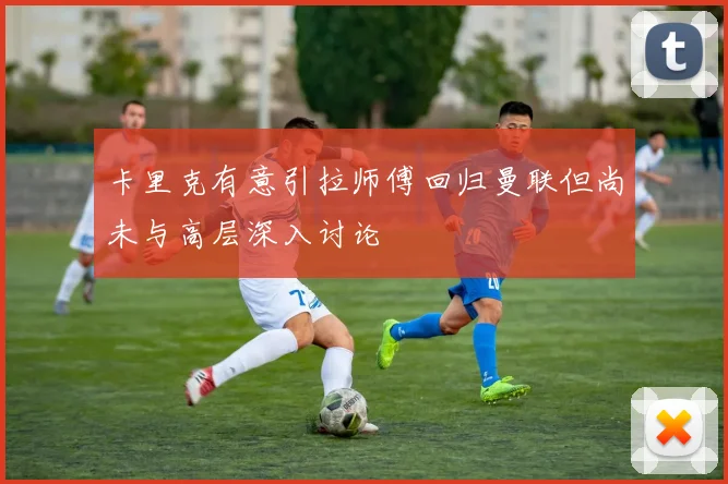 卡里克有意引拉师傅回归曼联但尚未与高层深入讨论