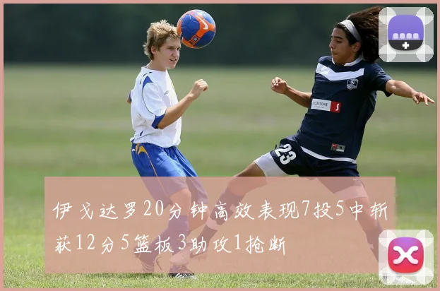 伊戈达罗20分钟高效表现7投5中斩获12分5篮板3助攻1抢断