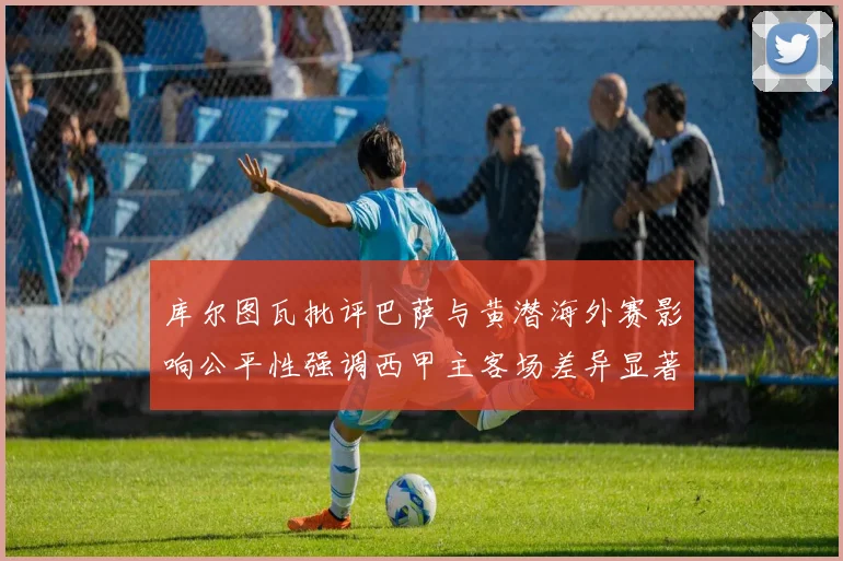 库尔图瓦批评巴萨与黄潜海外赛影响公平性强调西甲主客场差异显著