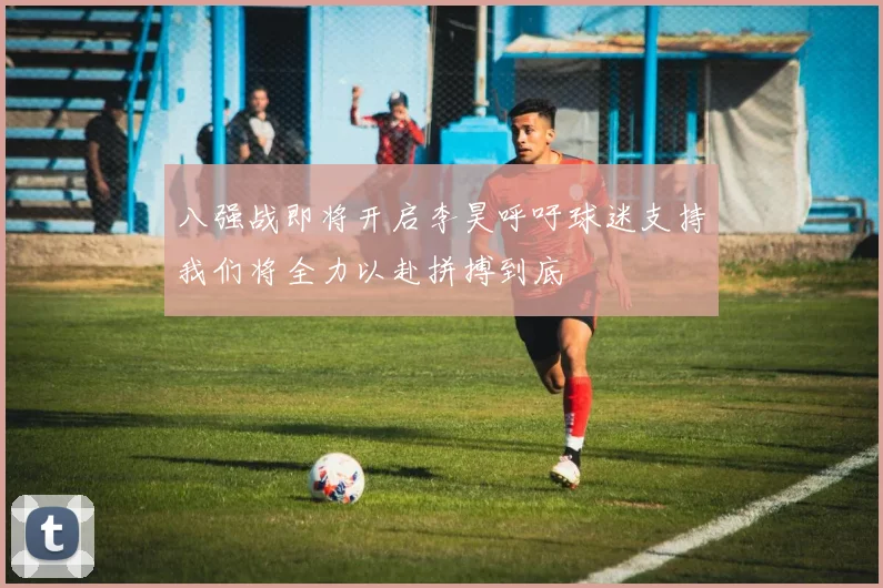 八强战即将开启李昊呼吁球迷支持我们将全力以赴拼搏到底