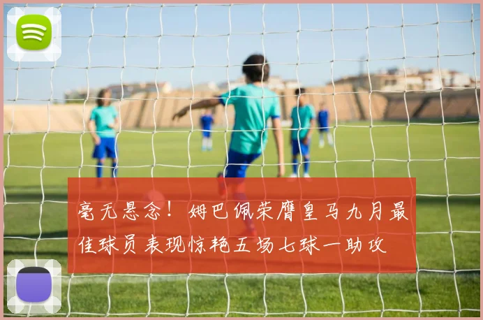 毫无悬念！姆巴佩荣膺皇马九月最佳球员表现惊艳五场七球一助攻
