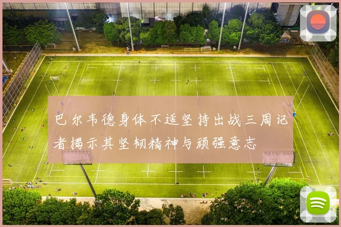 巴尔韦德身体不适坚持出战三周记者揭示其坚韧精神与顽强意志