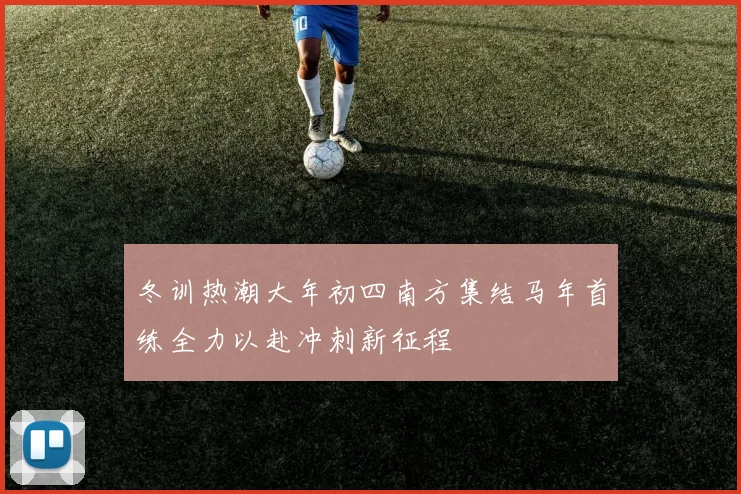 冬训热潮大年初四南方集结马年首练全力以赴冲刺新征程