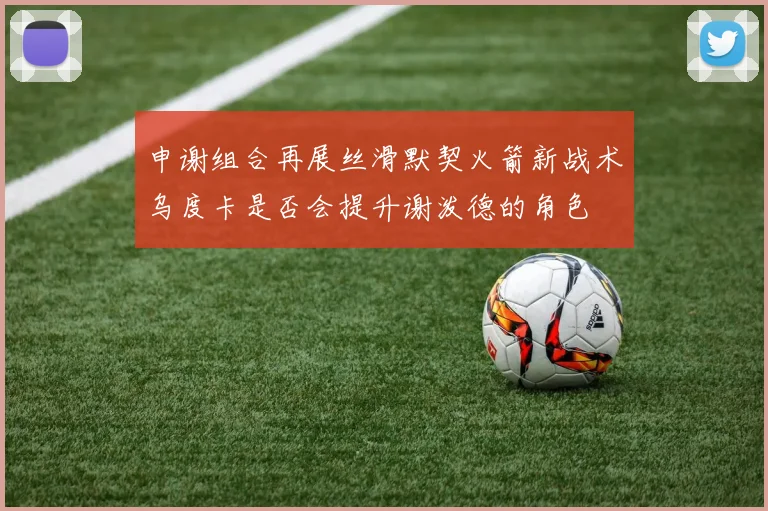 申谢组合再展丝滑默契火箭新战术乌度卡是否会提升谢泼德的角色