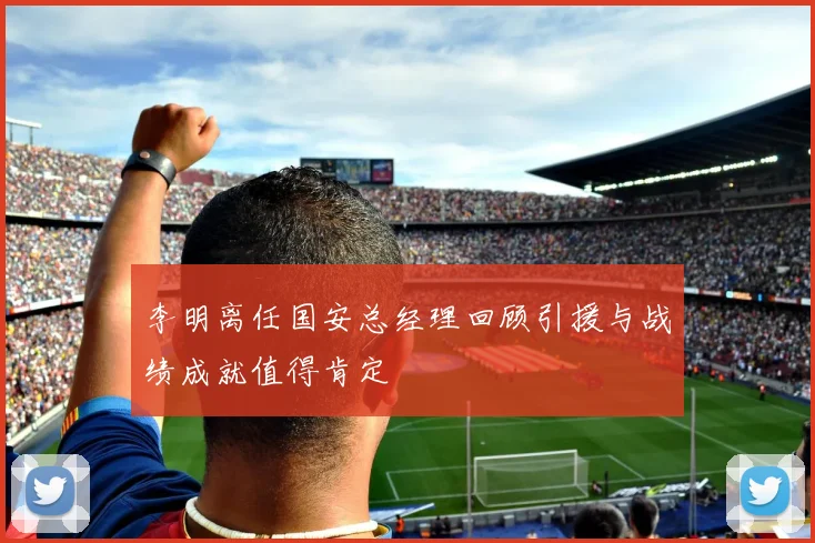 李明离任国安总经理回顾引援与战绩成就值得肯定