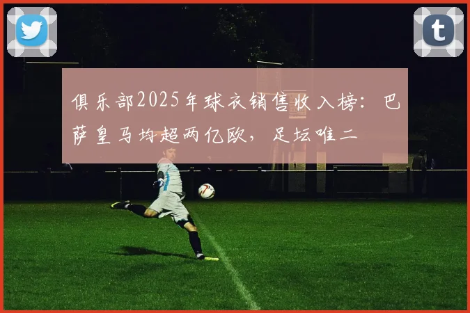 俱乐部2025年球衣销售收入榜：巴萨皇马均超两亿欧，足坛唯二
