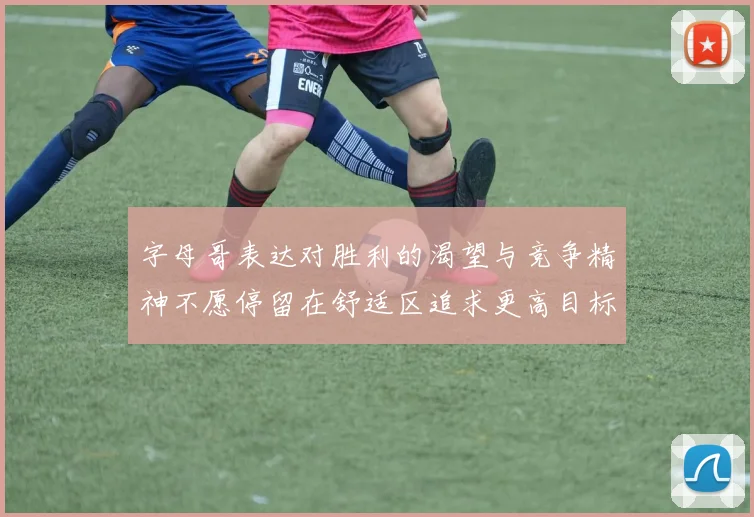 字母哥表达对胜利的渴望与竞争精神不愿停留在舒适区追求更高目标