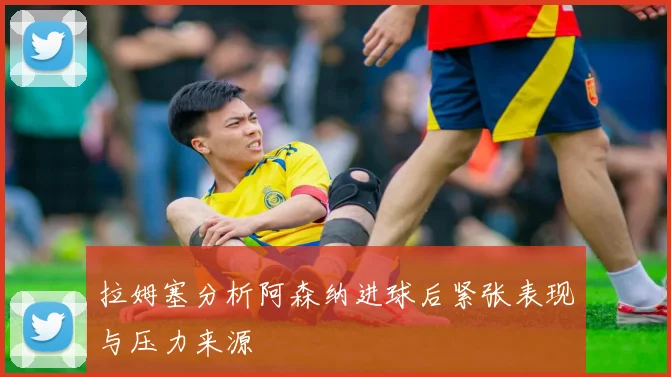 拉姆塞分析阿森纳进球后紧张表现与压力来源