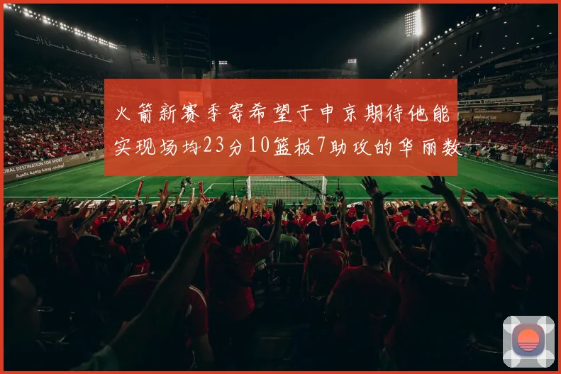 火箭新赛季寄希望于申京期待他能实现场均23分10篮板7助攻的华丽数据