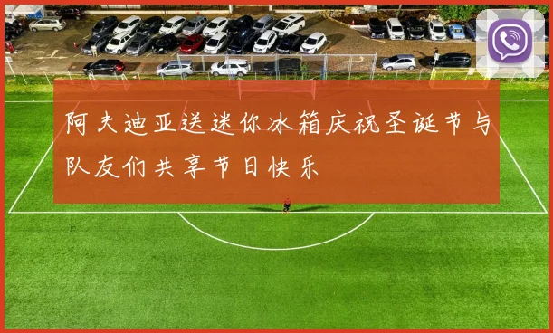 阿夫迪亚送迷你冰箱庆祝圣诞节与队友们共享节日快乐