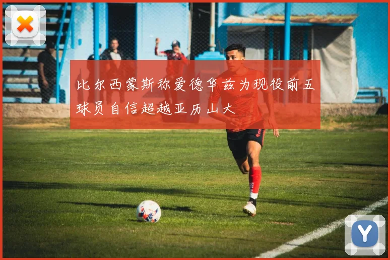 比尔西蒙斯称爱德华兹为现役前五球员自信超越亚历山大
