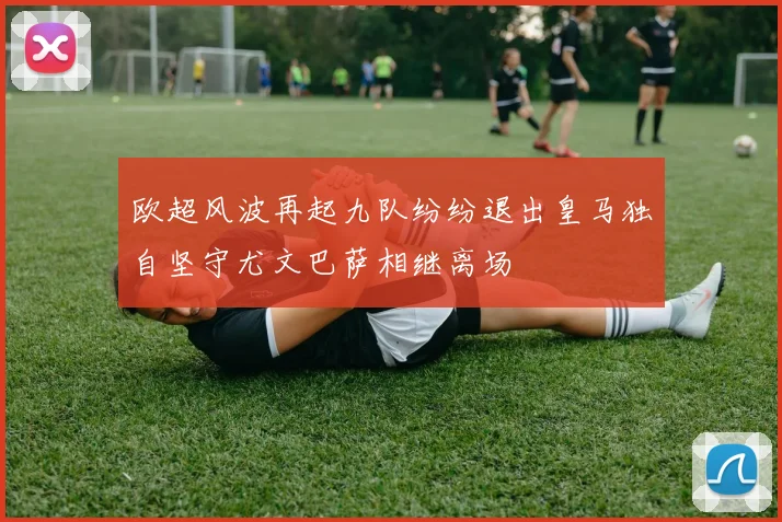 欧超风波再起九队纷纷退出皇马独自坚守尤文巴萨相继离场