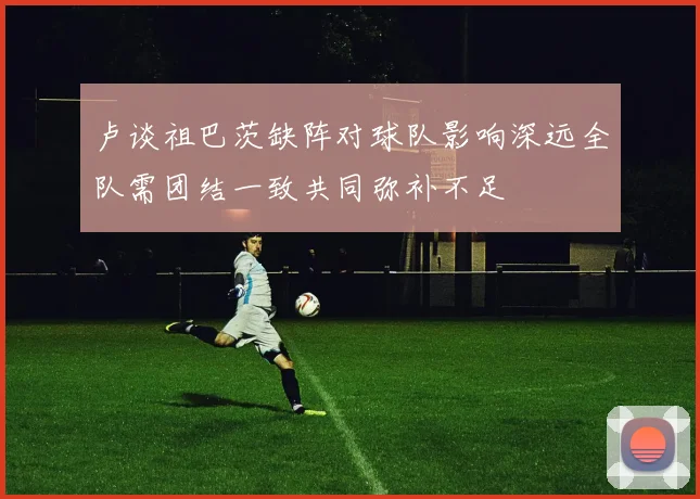 卢谈祖巴茨缺阵对球队影响深远全队需团结一致共同弥补不足