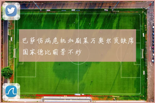 巴萨伤病危机加剧莱万奥尔莫缺席国家德比前景不妙
