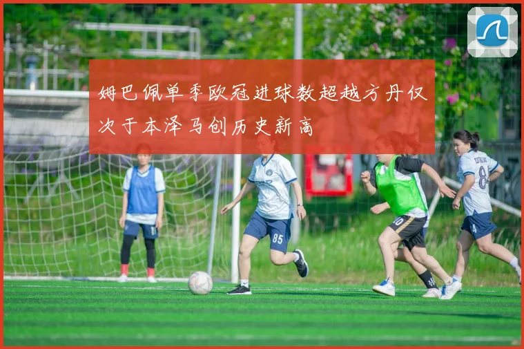 姆巴佩单季欧冠进球数超越方丹仅次于本泽马创历史新高