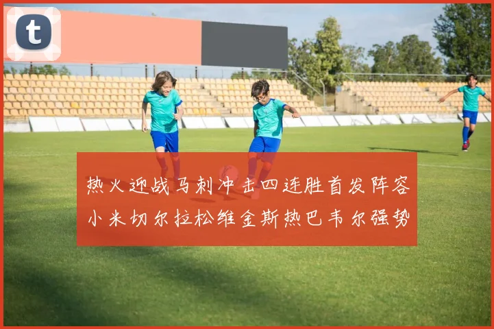 热火迎战马刺冲击四连胜首发阵容小米切尔拉松维金斯热巴韦尔强势出击
