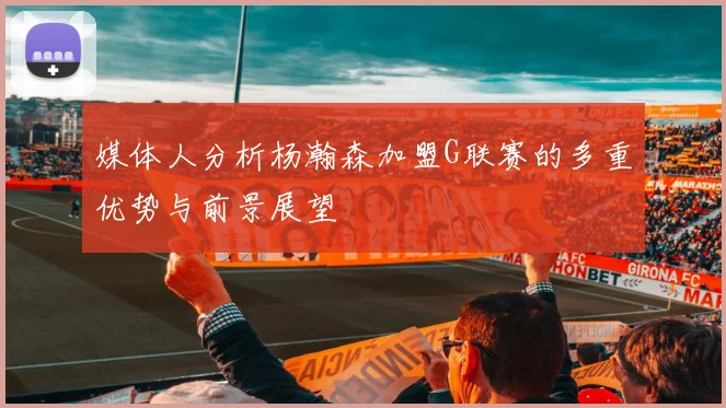 媒体人分析杨瀚森加盟G联赛的多重优势与前景展望