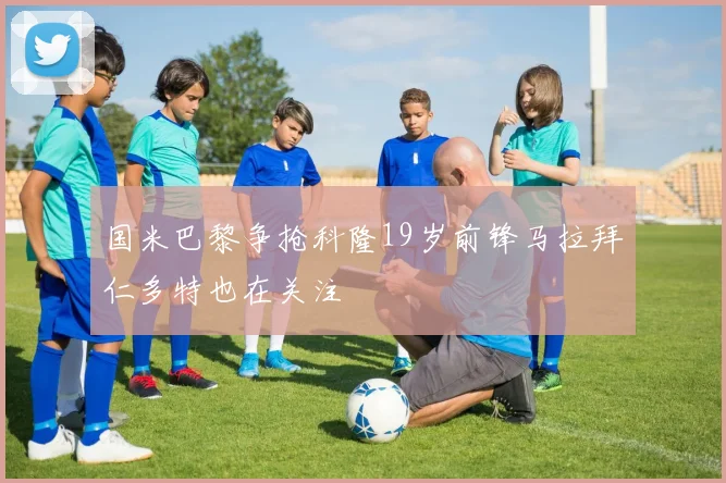 国米巴黎争抢科隆19岁前锋马拉拜仁多特也在关注