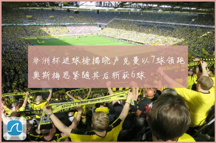 非洲杯进球榜揭晓卢克曼以7球领跑奥斯梅恩紧随其后斩获6球