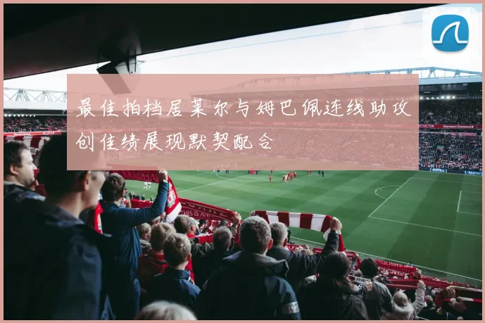 最佳拍档居莱尔与姆巴佩连线助攻创佳绩展现默契配合