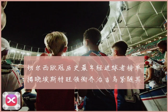 切尔西欧冠历史最年轻进球者榜单揭晓埃斯特旺领衔乔治吉乌紧随其后