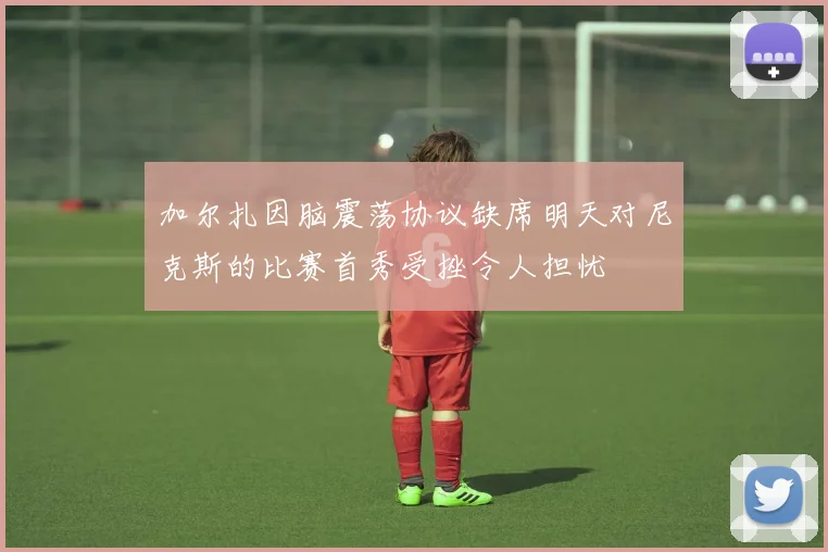 加尔扎因脑震荡协议缺席明天对尼克斯的比赛首秀受挫令人担忧