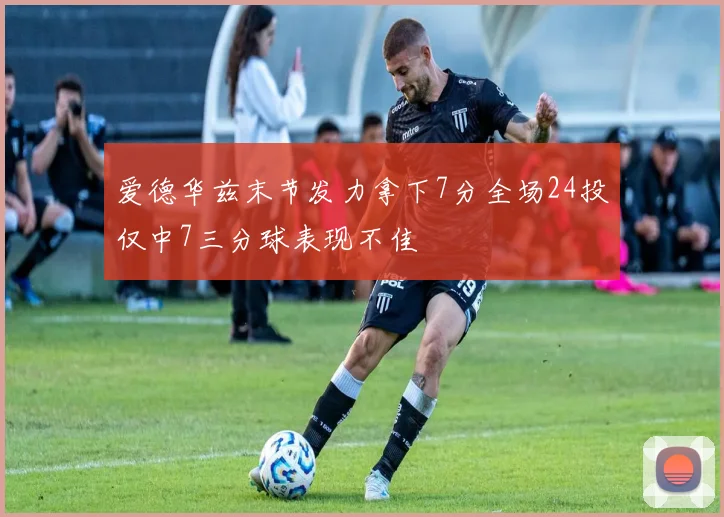 爱德华兹末节发力拿下7分全场24投仅中7三分球表现不佳