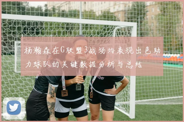 杨瀚森在G联盟3战场均表现出色助力球队的关键数据分析与总结