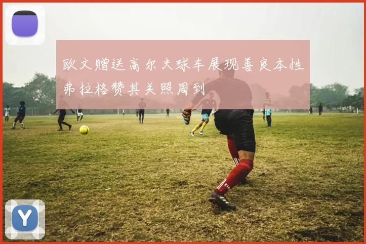 欧文赠送高尔夫球车展现善良本性弗拉格赞其关照周到