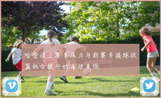 哈登谈上赛季压力与新赛季接球投篮机会提升的高效表现