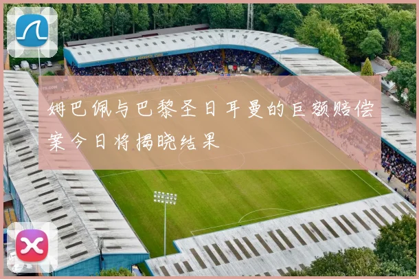 姆巴佩与巴黎圣日耳曼的巨额赔偿案今日将揭晓结果