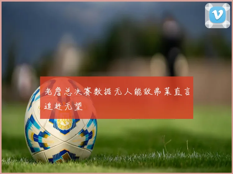 老詹总决赛数据无人能敌弗莱直言追赶无望