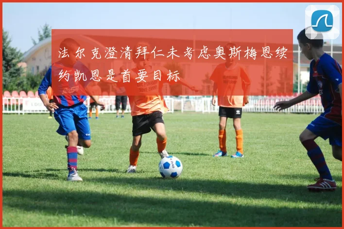 法尔克澄清拜仁未考虑奥斯梅恩续约凯恩是首要目标