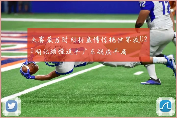 决赛最后时刻孙康博惊艳世界波U20湖北顽强追平广东战成平局
