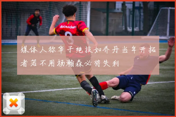 媒体人称华子绝技如乔丹当年开拓者若不用杨瀚森必将失利