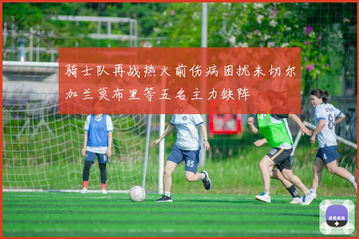 骑士队再战热火前伤病困扰米切尔加兰莫布里等五名主力缺阵
