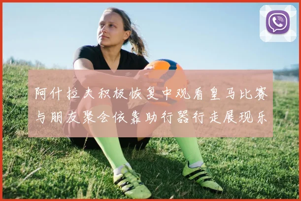 阿什拉夫积极恢复中观看皇马比赛与朋友聚会依靠助行器行走展现乐观态度