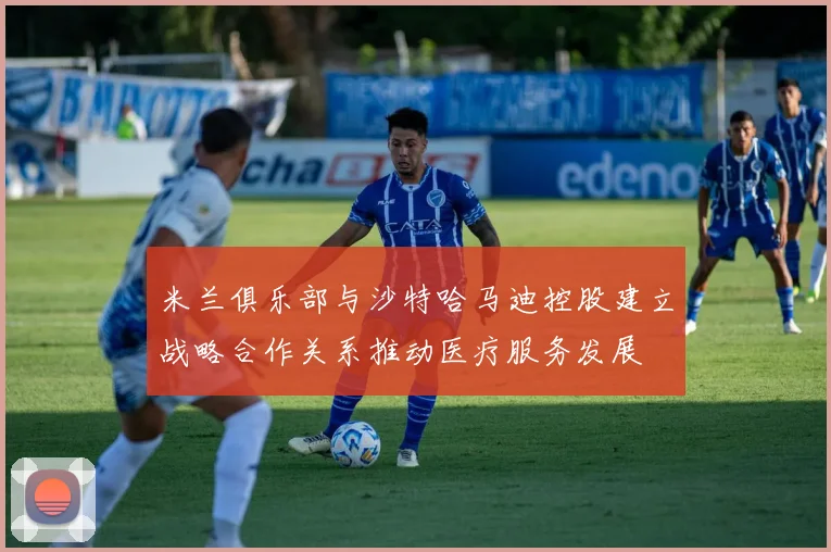 米兰俱乐部与沙特哈马迪控股建立战略合作关系推动医疗服务发展