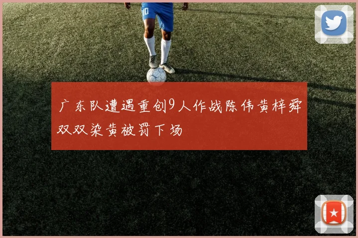 广东队遭遇重创9人作战陈伟黄梓舜双双染黄被罚下场