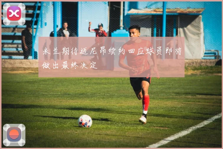 米兰期待迈尼昂续约回应球员即将做出最终决定
