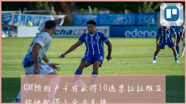 GM预测卢卡将获得10选票拉拉维亚称他配得上全力支持